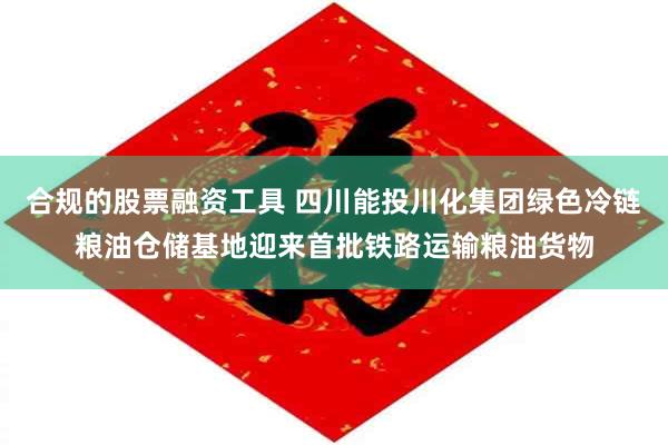 合规的股票融资工具 四川能投川化集团绿色冷链粮油仓储基地迎来首批铁路运输粮油货物