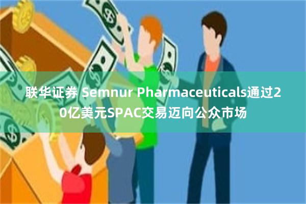 联华证券 Semnur Pharmaceuticals通过20亿美元SPAC交易迈向公众市场