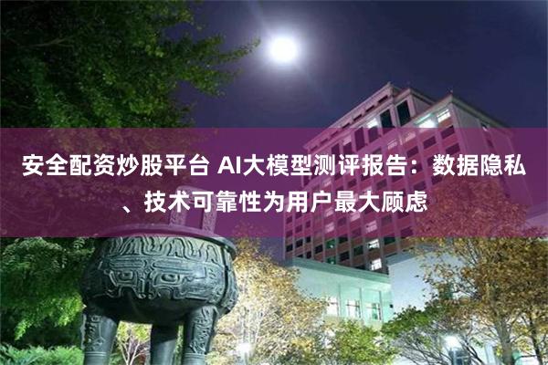 安全配资炒股平台 AI大模型测评报告：数据隐私、技术可靠性为用户最大顾虑