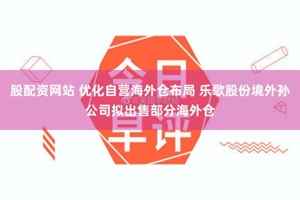 股配资网站 优化自营海外仓布局 乐歌股份境外孙公司拟出售部分海外仓