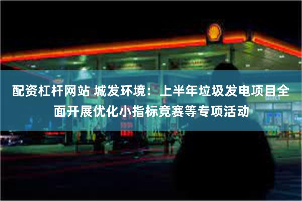 配资杠杆网站 城发环境：上半年垃圾发电项目全面开展优化小指标竞赛等专项活动