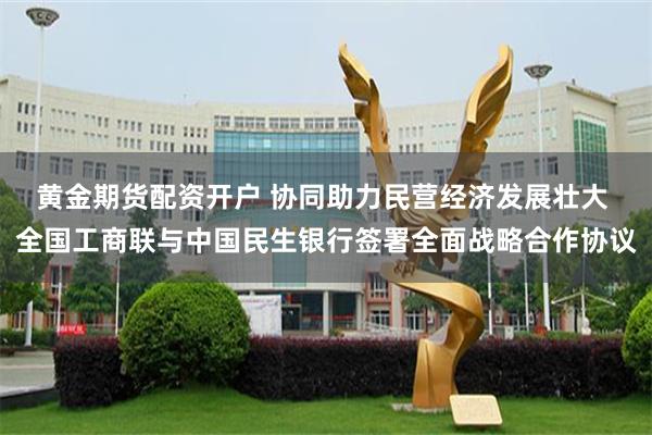 黄金期货配资开户 协同助力民营经济发展壮大 全国工商联与中国民生银行签署全面战略合作协议