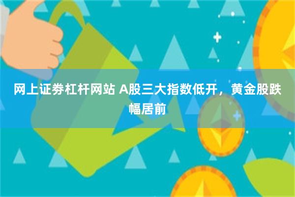 网上证劵杠杆网站 A股三大指数低开，黄金股跌幅居前