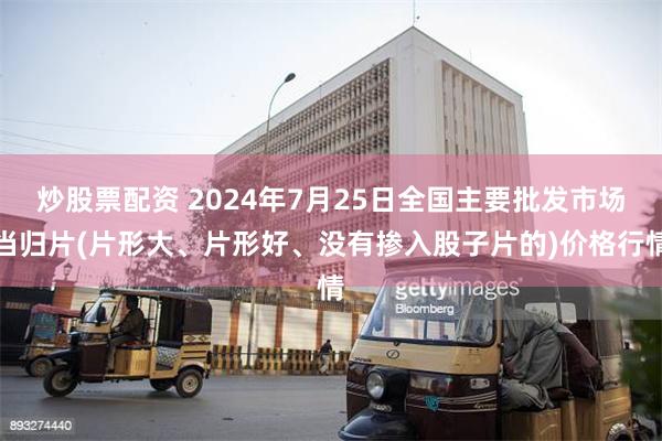 炒股票配资 2024年7月25日全国主要批发市场当归片(片形大、片形好、没有掺入股子片的)价格行情