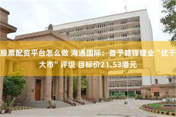 股票配资平台怎么做 海通国际：首予赣锋锂业“优于大市”评级 目标价21.53港元