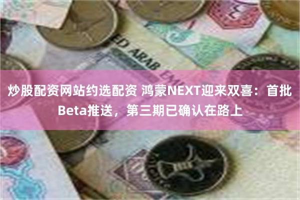 炒股配资网站约选配资 鸿蒙NEXT迎来双喜：首批Beta推送，第三期已确认在路上