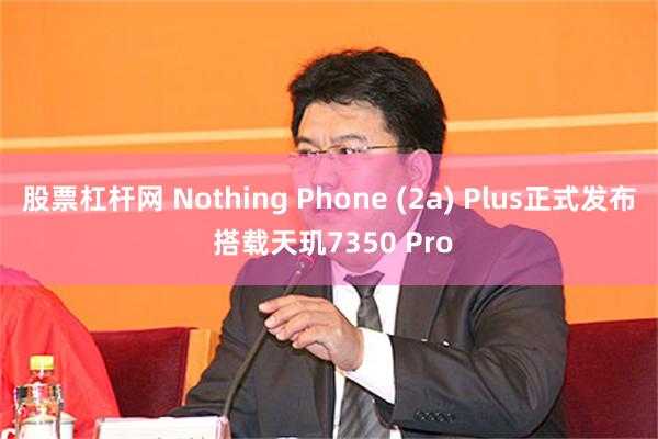 股票杠杆网 Nothing Phone (2a) Plus正式发布 搭载天玑7350 Pro