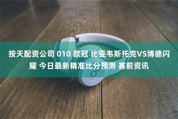 按天配资公司 010 欧冠 比亚韦斯托克VS博德闪耀 今日最新精准比分预测 赛前资讯