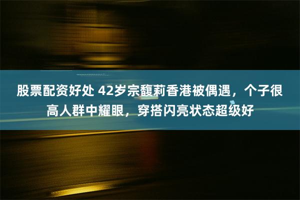 股票配资好处 42岁宗馥莉香港被偶遇，个子很高人群中耀眼，穿搭闪亮状态超级好