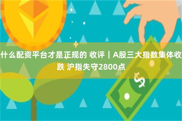 什么配资平台才是正规的 收评｜A股三大指数集体收跌 沪指失守2800点