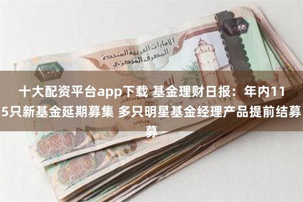 十大配资平台app下载 基金理财日报：年内115只新基金延期募集 多只明星基金经理产品提前结募