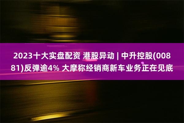 2023十大实盘配资 港股异动 | 中升控股(00881)反弹逾4% 大摩称经销商新车业务正在见底