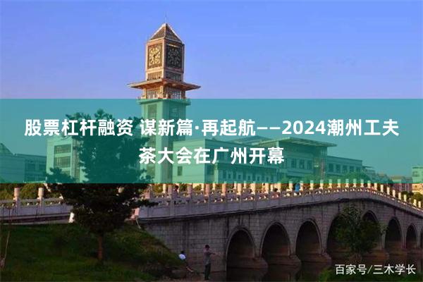 股票杠杆融资 谋新篇·再起航——2024潮州工夫茶大会在广州开幕