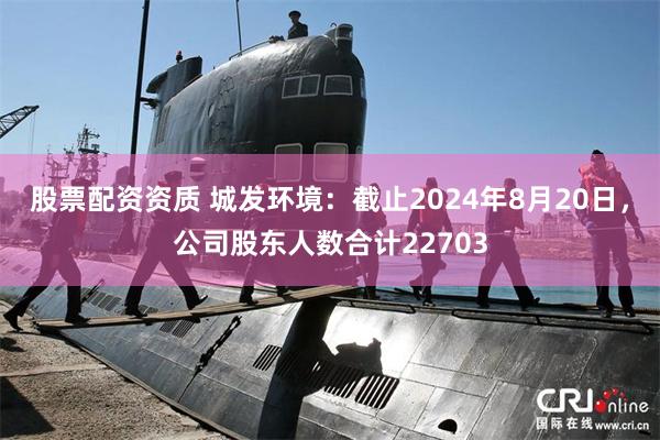 股票配资资质 城发环境：截止2024年8月20日，公司股东人数合计22703