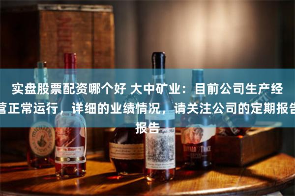 实盘股票配资哪个好 大中矿业：目前公司生产经营正常运行，详细的业绩情况，请关注公司的定期报告