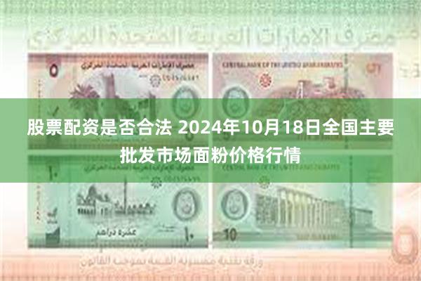 股票配资是否合法 2024年10月18日全国主要批发市场面粉价格行情