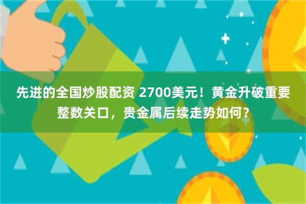 先进的全国炒股配资 2700美元！黄金升破重要整数关口，贵金属后续走势如何？