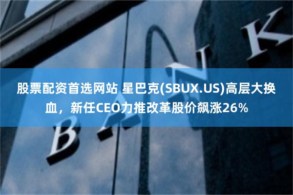 股票配资首选网站 星巴克(SBUX.US)高层大换血，新任CEO力推改革股价飙涨26%