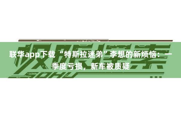 联华app下载 “特斯拉迷弟”李想的新烦恼：一季度亏损，新车被质疑