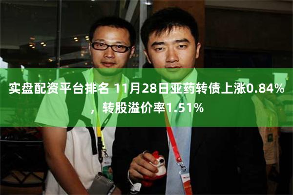 实盘配资平台排名 11月28日亚药转债上涨0.84%，转股溢价率1.51%