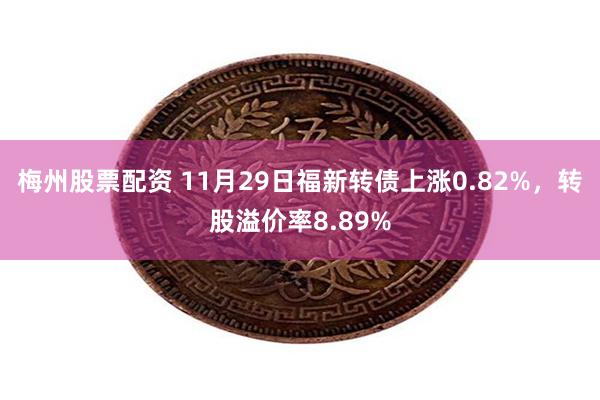 梅州股票配资 11月29日福新转债上涨0.82%，转股溢价率8.89%