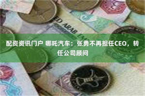 配资资讯门户 哪吒汽车：张勇不再担任CEO，转任公司顾问