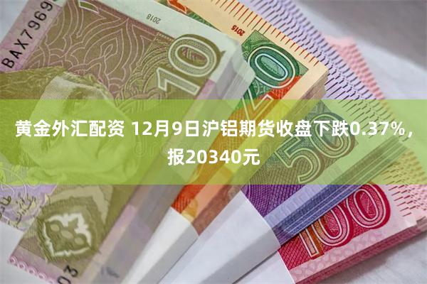 黄金外汇配资 12月9日沪铝期货收盘下跌0.37%，报20340元