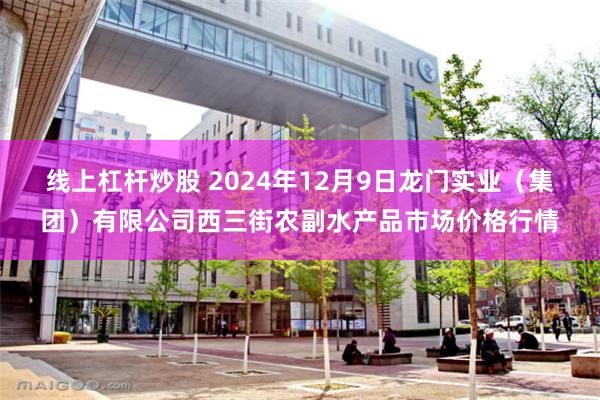 线上杠杆炒股 2024年12月9日龙门实业（集团）有限公司西三街农副水产品市场价格行情