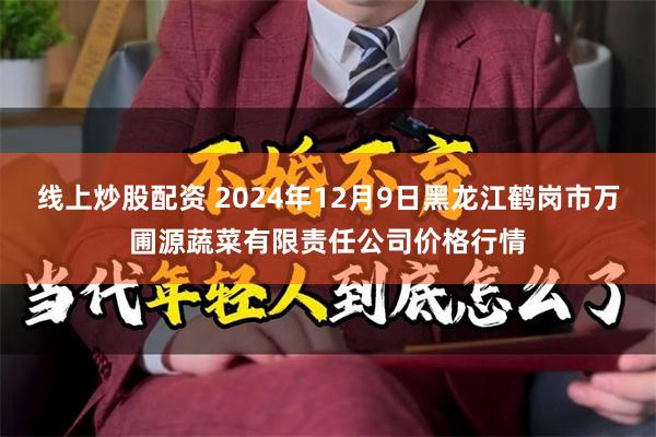 线上炒股配资 2024年12月9日黑龙江鹤岗市万圃源蔬菜有限责任公司价格行情