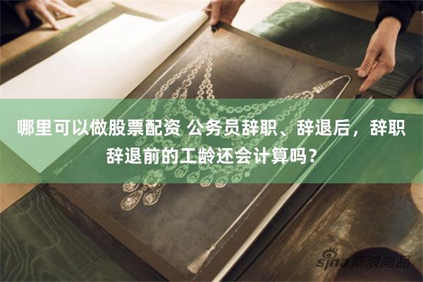 哪里可以做股票配资 公务员辞职、辞退后，辞职辞退前的工龄还会计算吗？