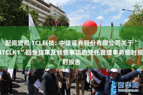 配资官司 TCL科技: 中信证券股份有限公司关于“24TCLK1”回售结果及转售事项的受托管理事务临时报告