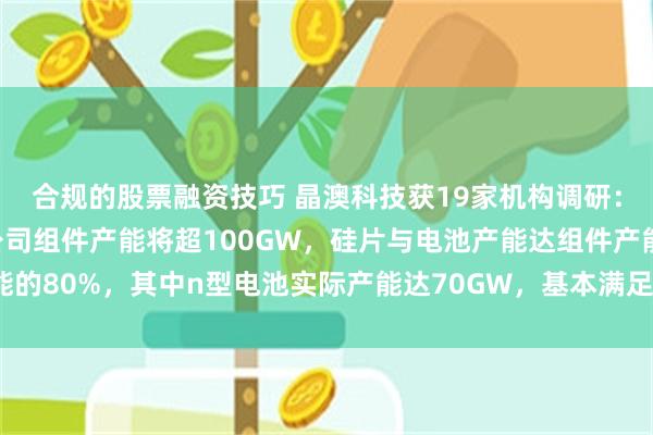 合规的股票融资技巧 晶澳科技获19家机构调研：截止2024年年底，公司组件产能将超100GW，硅片与电池产能达组件产能的80%，其中n型电池实际产能达70GW，基本满足公司出货需求（附调研问答）