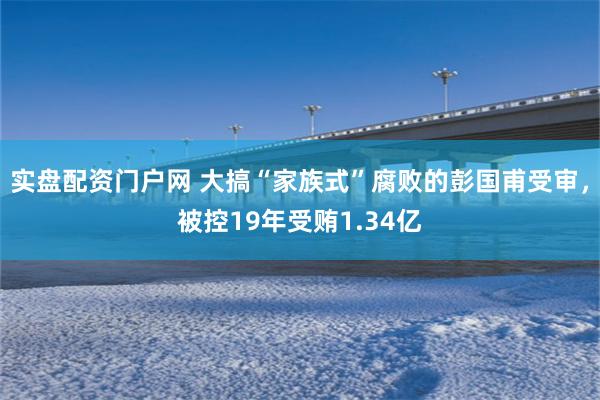 实盘配资门户网 大搞“家族式”腐败的彭国甫受审，被控19年受贿1.34亿