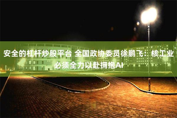 安全的杠杆炒股平台 全国政协委员徐鹏飞：核工业必须全力以赴拥抱AI