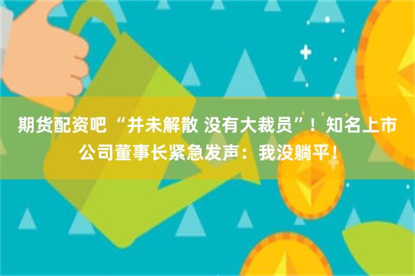 期货配资吧 “并未解散 没有大裁员”！知名上市公司董事长紧急发声：我没躺平！